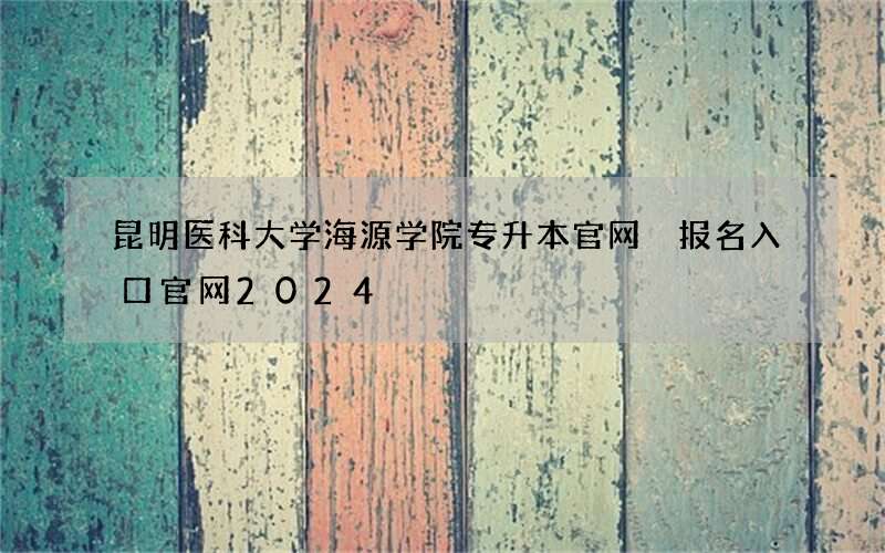 昆明医科大学海源学院专升本官网 报名入口官网2024